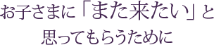 お子さまに「また来たい」と思ってもらうために